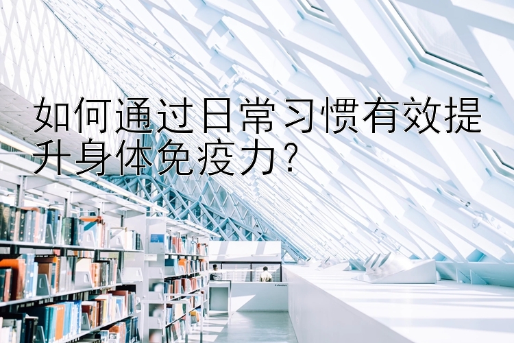 如何通过日常习惯有效提升身体免疫力？