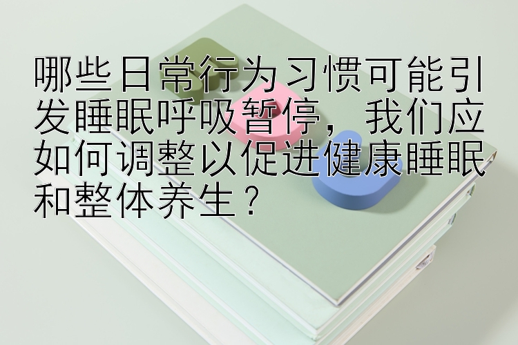 哪些日常行为习惯可能引发睡眠呼吸暂停，我们应如何调整以促进健康睡眠和整体养生？