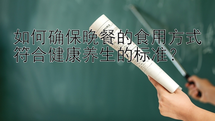 如何确保晚餐的食用方式符合健康养生的标准？